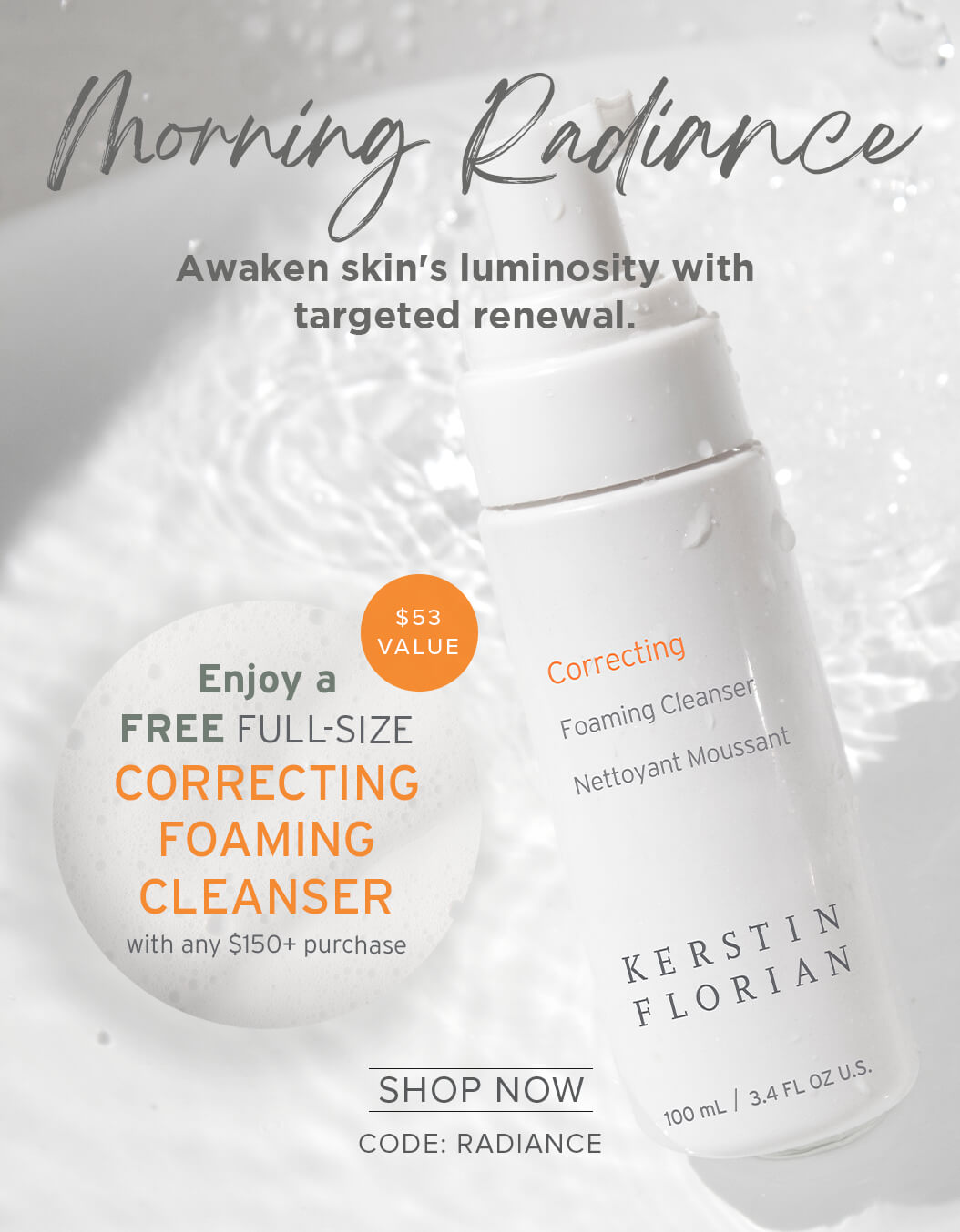 Morning Radiance Awaken skin's luminosity with targeted renewal. Receive a FREE CORRECTING FOAMING CLEANSER with any $150+ purchase SHOP NOW CODE: RADIANCE